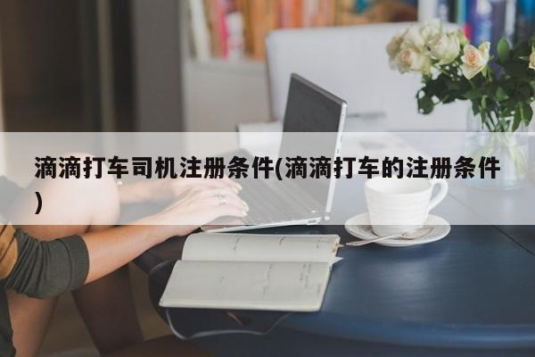 滴滴打车司机注册条件(滴滴打车的注册条件)