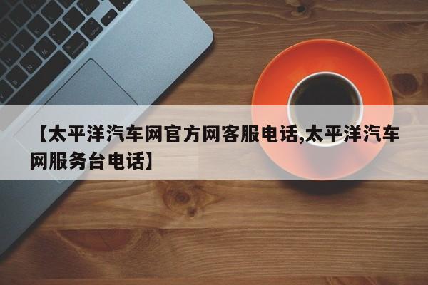 【太平洋汽车网官方网客服电话,太平洋汽车网服务台电话】