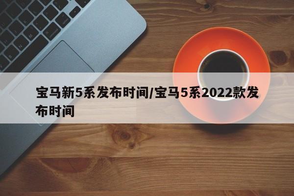 宝马新5系发布时间/宝马5系2022款发布时间
