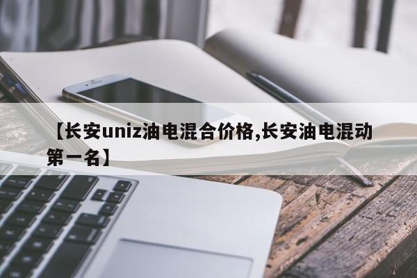 【长安uniz油电混合价格,长安油电混动第一名】